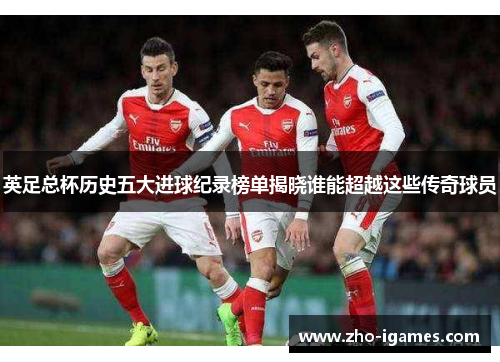英足总杯历史五大进球纪录榜单揭晓谁能超越这些传奇球员