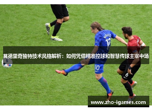 莫德里奇独特技术风格解析:如何凭借精准控球和智慧传球主宰中场 莫德里奇独特技术风格解析:如何凭借精准控球和智慧传球主宰中场