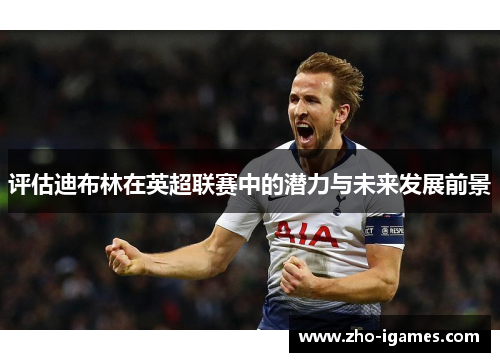 评估迪布林在英超联赛中的潜力与未来发展前景 评估迪布林在英超联赛中的潜力与未来发展前景