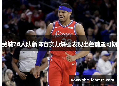费城76人队新阵容实力爆棚表现出色前景可期 费城76人队新阵容实力爆棚表现出色前景可期