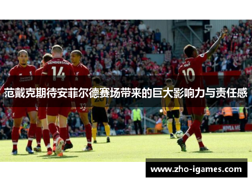 范戴克期待安菲尔德赛场带来的巨大影响力与责任感 范戴克期待安菲尔德赛场带来的巨大影响力与责任感
