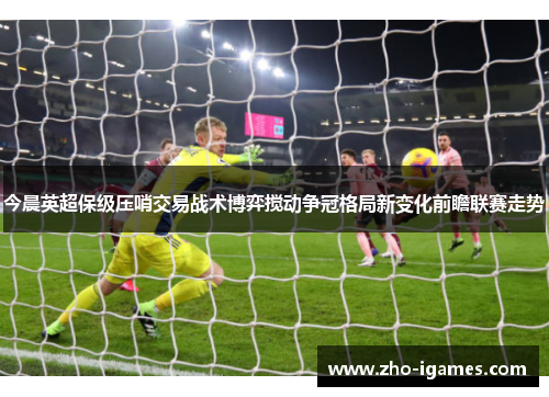 今晨英超保级压哨交易战术博弈搅动争冠格局新变化前瞻联赛走势 今晨英超保级压哨交易战术博弈搅动争冠格局新变化前瞻联赛走势
