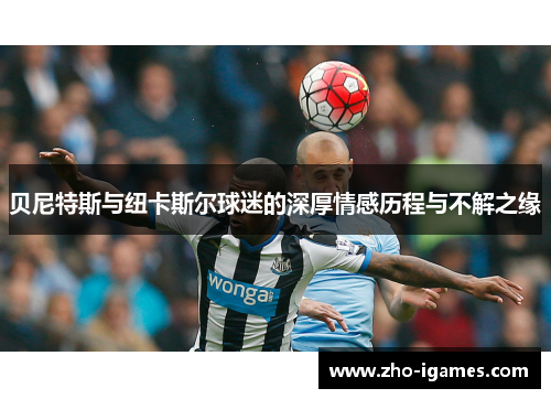 贝尼特斯与纽卡斯尔球迷的深厚情感历程与不解之缘