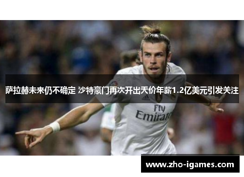萨拉赫未来仍不确定 沙特豪门再次开出天价年薪1.2亿美元引发关注 萨拉赫未来仍不确定 沙特豪门再次开出天价年薪1.2亿美元引发关注