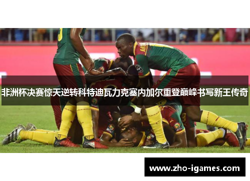 非洲杯决赛惊天逆转科特迪瓦力克塞内加尔重登巅峰书写新王传奇