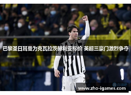 巴黎圣日耳曼为克瓦拉茨赫利亚标价 英超三豪门激烈争夺