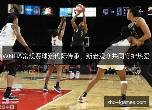 WNBA常规赛球迷代际传承,新老观众共同守护热爱 WNBA常规赛球迷代际传承,新老观众共同守护热爱