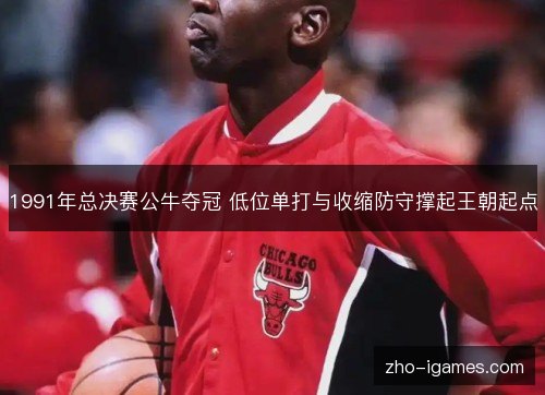 1991年总决赛公牛夺冠 低位单打与收缩防守撑起王朝起点